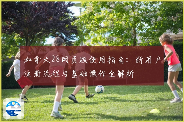 加拿大28网页版使用指南：新用户注册流程与基础操作全解析