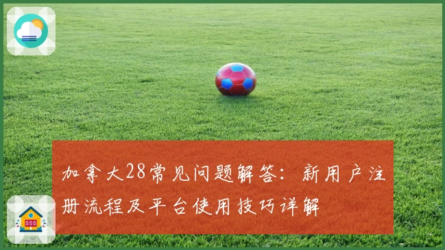 加拿大28常见问题解答：新用户注册流程及平台使用技巧详解
