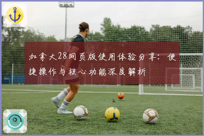 加拿大28网页版使用体验分享：便捷操作与核心功能深度解析
