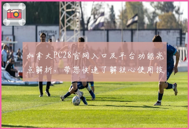 加拿大PC28官网入口及平台功能亮点解析，带您快速了解核心使用技巧